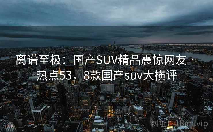 离谱至极:国产SUV精品震惊网友 · 热点53,8款国产suv大横评 离谱至极:国产SUV精品震惊网友 · 热点53,8款国产suv大横评