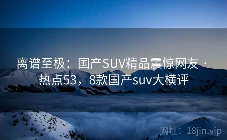 离谱至极:国产SUV精品震惊网友 · 热点53,8款国产suv大横评 离谱至极:国产SUV精品震惊网友 · 热点53,8款国产suv大横评