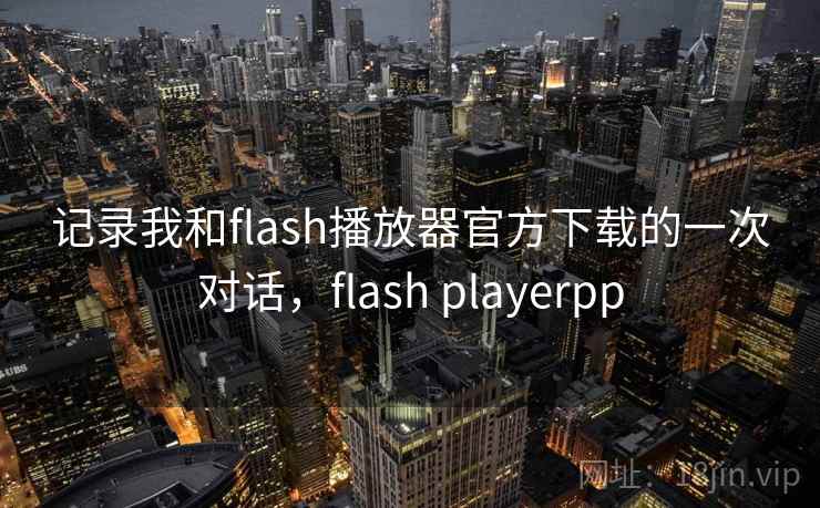 记录我和flash播放器官方下载的一次对话,flash playerpp 记录我和flash播放器官方下载的一次对话,flash playerpp