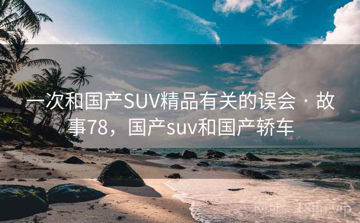一次和国产SUV精品有关的误会 · 故事78,国产suv和国产轿车 一次和国产SUV精品有关的误会 · 故事78,国产suv和国产轿车