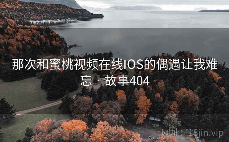 那次和蜜桃视频在线IOS的偶遇让我难忘 · 故事404 那次和蜜桃视频在线IOS的偶遇让我难忘 · 故事404