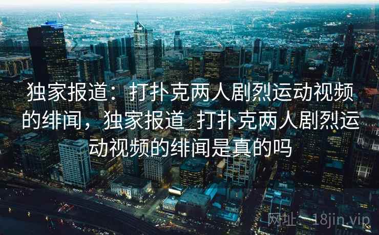独家报道：打扑克两人剧烈运动视频的绯闻，独家报道_打扑克两人剧烈运动视频的绯闻是真的吗