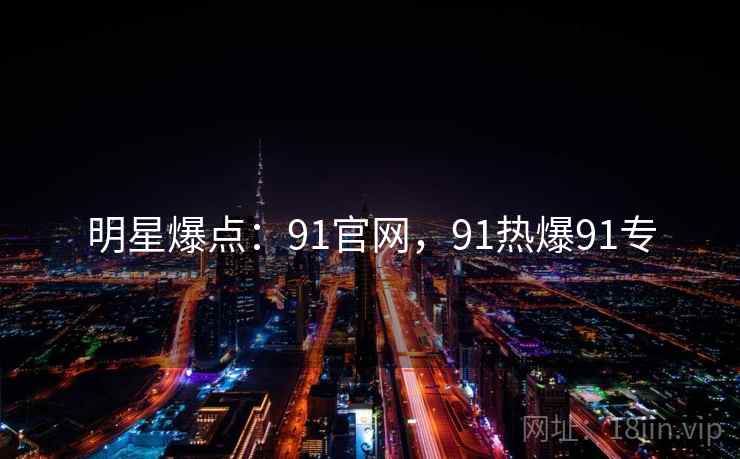 明星爆点：91官网，91热爆91专