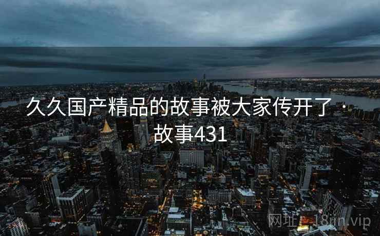 久久国产精品的故事被大家传开了 · 故事431 久久国产精品的故事被大家传开了 · 故事431