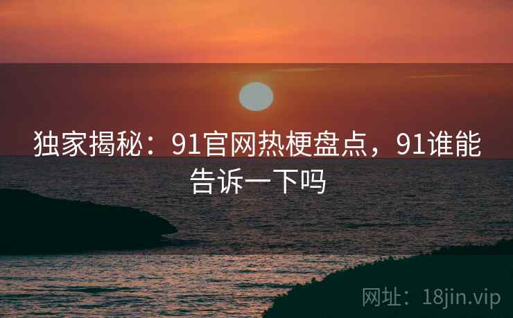 独家揭秘:91官网热梗盘点,91谁能告诉一下吗 独家揭秘:91官网热梗盘点,91谁能告诉一下吗