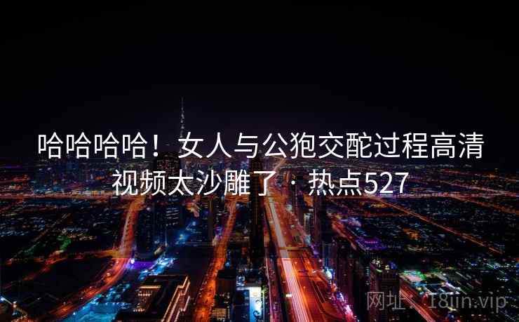 哈哈哈哈!女人与公狍交酡过程高清视频太沙雕了 · 热点527 哈哈哈哈!女人与公狍交酡过程高清视频太沙雕了 · 热点527