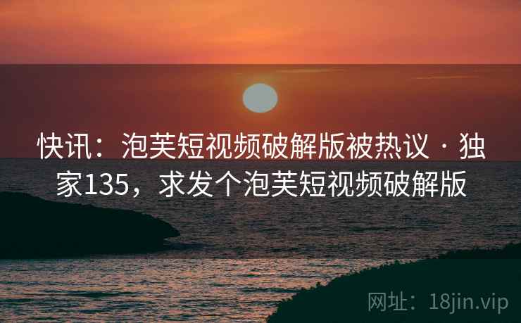 快讯：泡芙短视频破解版被热议 · 独家135，求发个泡芙短视频破解版
