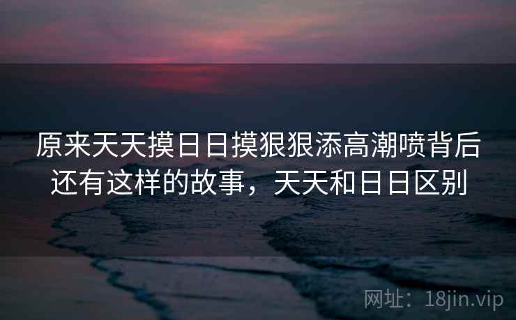 原来天天摸日日摸狠狠添高潮喷背后还有这样的故事,天天和日日区别 原来天天摸日日摸狠狠添高潮喷背后还有这样的故事,天天和日日区别