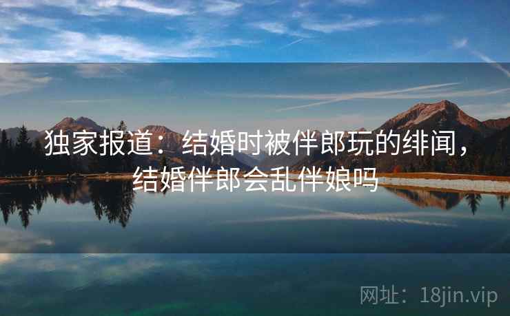 独家报道:结婚时被伴郎玩的绯闻,结婚伴郎会乱伴娘吗 独家报道:结婚时被伴郎玩的绯闻,结婚伴郎会乱伴娘吗