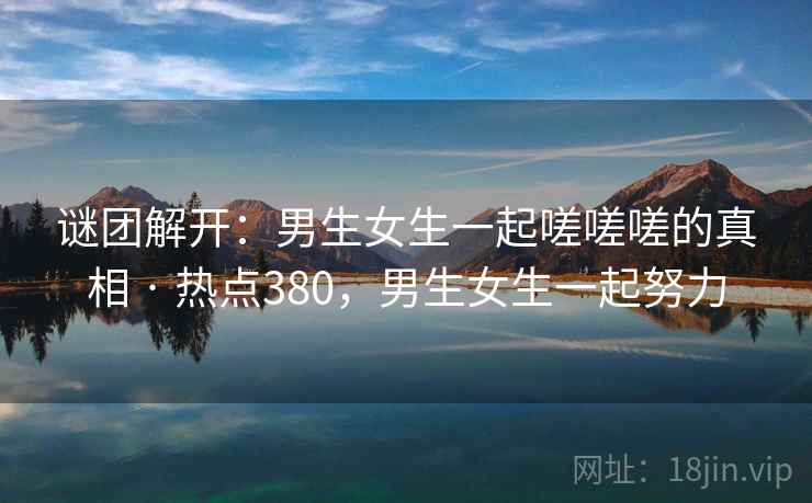 谜团解开:男生女生一起嗟嗟嗟的真相 · 热点380,男生女生一起努力 谜团解开:男生女生一起嗟嗟嗟的真相 · 热点380,男生女生一起努力