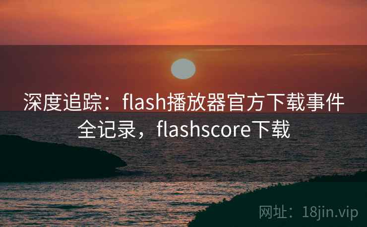 深度追踪:flash播放器官方下载事件全记录,flashscore下载 深度追踪:flash播放器官方下载事件全记录,flashscore下载