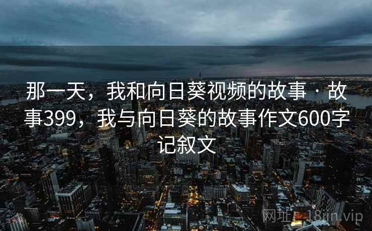 那一天,我和向日葵视频的故事 · 故事399,我与向日葵的故事作文600字记叙文 那一天,我和向日葵视频的故事 · 故事399,我与向日葵的故事作文600字记叙文