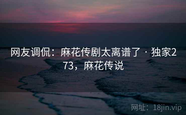 网友调侃:麻花传剧太离谱了 · 独家273,麻花传说 网友调侃:麻花传剧太离谱了 · 独家273,麻花传说