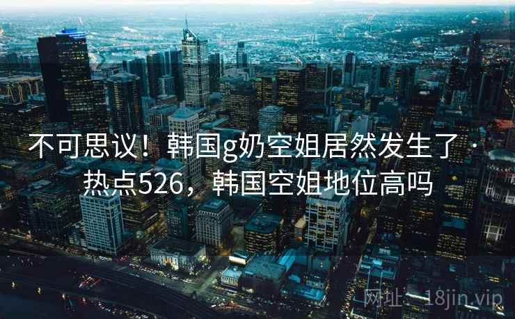 不可思议!韩国g奶空姐居然发生了 · 热点526,韩国空姐地位高吗 不可思议!韩国g奶空姐居然发生了 · 热点526,韩国空姐地位高吗