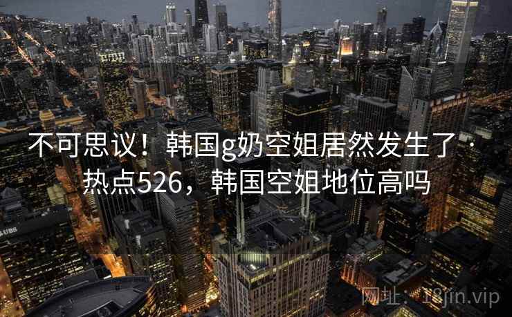 不可思议!韩国g奶空姐居然发生了 · 热点526,韩国空姐地位高吗 不可思议!韩国g奶空姐居然发生了 · 热点526,韩国空姐地位高吗