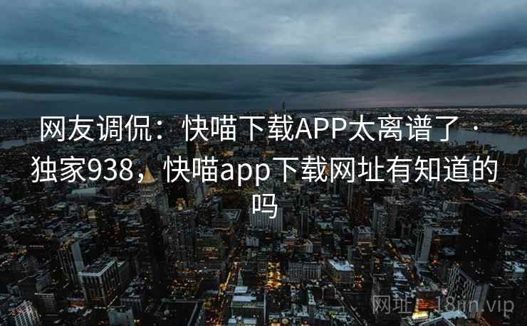 网友调侃:快喵下载APP太离谱了 · 独家938,快喵app下载网址有知道的吗 网友调侃:快喵下载APP太离谱了 · 独家938,快喵app下载网址有知道的吗