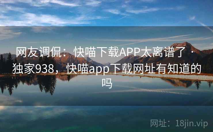 网友调侃:快喵下载APP太离谱了 · 独家938,快喵app下载网址有知道的吗 网友调侃:快喵下载APP太离谱了 · 独家938,快喵app下载网址有知道的吗