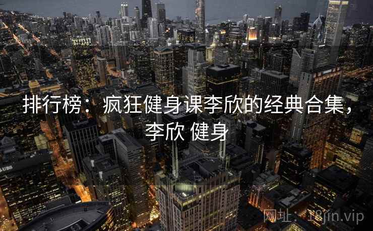 排行榜:疯狂健身课李欣的经典合集,李欣 健身 排行榜:疯狂健身课李欣的经典合集,李欣 健身