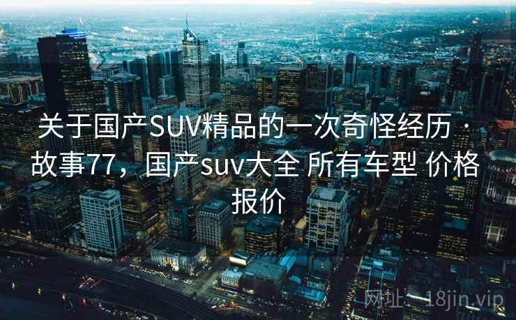 关于国产SUV精品的一次奇怪经历 · 故事77，国产suv大全 所有车型 价格 报价