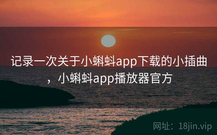 记录一次关于小蝌蚪app下载的小插曲,小蝌蚪app播放器官方 记录一次关于小蝌蚪app下载的小插曲,小蝌蚪app播放器官方