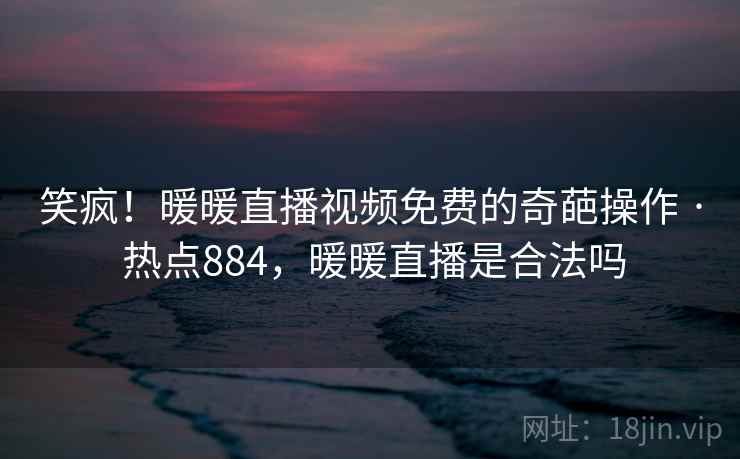 笑疯！暖暖直播视频免费的奇葩操作 · 热点884，暖暖直播是合法吗