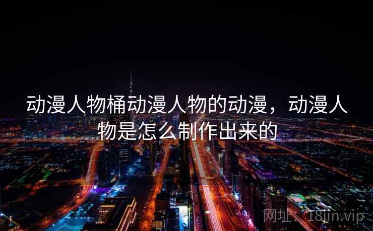 动漫人物桶动漫人物的动漫,动漫人物是怎么制作出来的 动漫人物桶动漫人物的动漫,动漫人物是怎么制作出来的