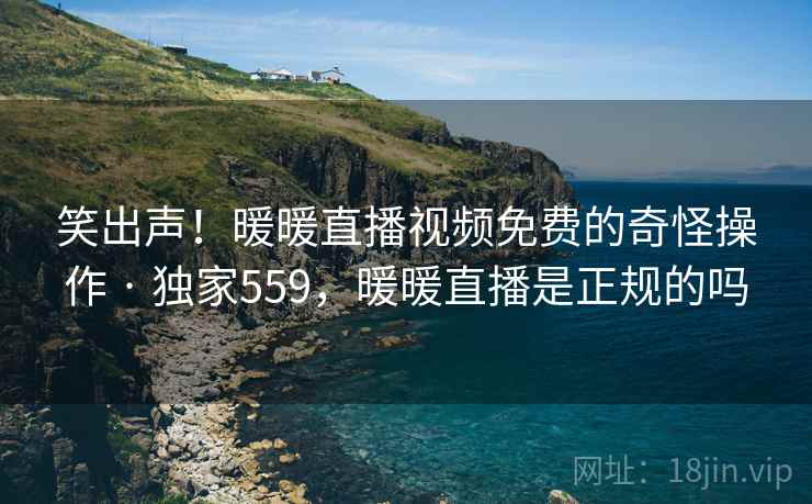 笑出声!暖暖直播视频免费的奇怪操作 · 独家559,暖暖直播是正规的吗 笑出声!暖暖直播视频免费的奇怪操作 · 独家559,暖暖直播是正规的吗