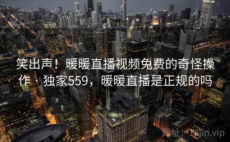 笑出声!暖暖直播视频免费的奇怪操作 · 独家559,暖暖直播是正规的吗 笑出声!暖暖直播视频免费的奇怪操作 · 独家559,暖暖直播是正规的吗