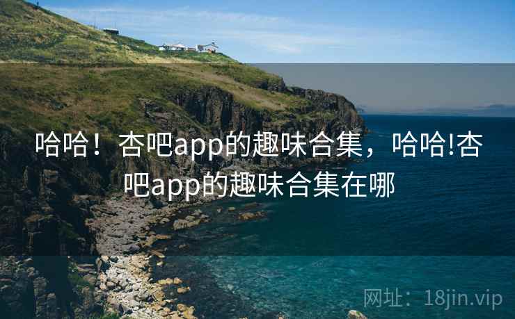 哈哈!杏吧app的趣味合集,哈哈!杏吧app的趣味合集在哪 哈哈!杏吧app的趣味合集,哈哈!杏吧app的趣味合集在哪