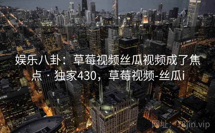 娱乐八卦:草莓视频丝瓜视频成了焦点 · 独家430,草莓视频-丝瓜i 娱乐八卦:草莓视频丝瓜视频成了焦点 · 独家430,草莓视频-丝瓜i